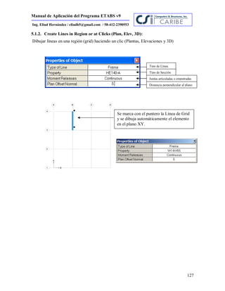 Manual de Aplicación del Programa ETABS v9
127
Ing. Eliud Hernández / eliudh5@gmail.com / 58-412-2390553
5.1.2. Create Lines in Region or at Clicks (Plan, Elev, 3D):
Dibujar líneas en una región (grid) haciendo un clic (Plantas, Elevaciones y 3D)
Tipo de Línea.
Tipo de Sección
Juntas articuladas o empotradas
Distancia perpendicular al plano
Se marca con el puntero la Línea de Grid
y se dibuja automáticamente el elemento
en el plano XY.
 