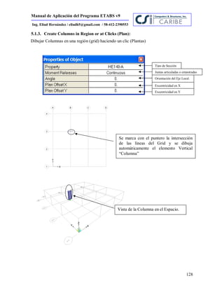 Manual de Aplicación del Programa ETABS v9
128
Ing. Eliud Hernández / eliudh5@gmail.com / 58-412-2390553
5.1.3. Create Columns in Region or at Clicks (Plan):
Dibujar Columnas en una región (grid) haciendo un clic (Plantas)
Tipo de Sección
Juntas articuladas o empotradas
Orientación del Eje Local.
Excentricidad en X
Excentricidad en Y
Se marca con el puntero la intersección
de las líneas del Grid y se dibuja
automáticamente el elemento Vertical
“Columna”
Vista de la Columna en el Espacio.
 
