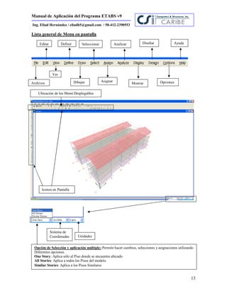 Manual de Aplicación del Programa ETABS v9
13
Ing. Eliud Hernández / eliudh5@gmail.com / 58-412-2390553
Lista general de Menu en pantalla
Archivos
Editar
Ver
Definir
Dibujar
Seleccionar
Asignar
Analizar
Mostrar
Diseñar
Opciones
Ayuda
Ubicación de los Menú Desplegables
Iconos en Pantalla
Unidades
Sistema de
Coordenadas
Opción de Selección y aplicación múltiple: Permite hacer cambios, selecciones y asignaciones utilizando
Diferentes opciones.
One Story: Aplica sólo al Piso donde se encuentra ubicado
All Stories: Aplica a todos los Pisos del modelo.
Similar Stories: Aplica a los Pisos Similares
 