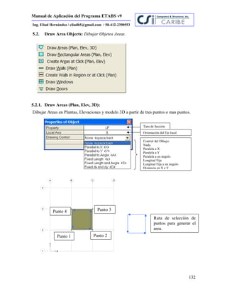 Manual de Aplicación del Programa ETABS v9
132
Ing. Eliud Hernández / eliudh5@gmail.com / 58-412-2390553
5.2. Draw Area Objects: Dibujar Objetos Areas.
5.2.1. Draw Areas (Plan, Elev, 3D):
Dibujar Areas en Plantas, Elevaciones y modelo 3D a partir de tres puntos o mas puntos.
Tipo de Sección
Orientación del Eje local
Control del Dibujo:
Nada.
Paralela a X
Paralela a Y
Paralela a un ángulo
Longitud Fija
Longitud Fija y un ángulo
Distancia en X e Y
Punto 1 Punto 2
Punto 3Punto 4
Ruta de selección de
puntos para generar el
area.
 