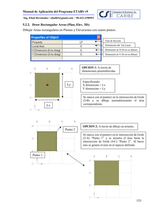 Manual de Aplicación del Programa ETABS v9
133
Ing. Eliud Hernández / eliudh5@gmail.com / 58-412-2390553
5.2.2. Draw Rectangular Areas (Plan, Elev, 3D):
Dibujar Areas rectangulares en Plantas y Elevaciones con cuatro puntos.
Tipo de Sección.
Orientación del Eje Local
Dimensión en X (Si no se dibuja)
Dimensión en Y (Si no se dibuja)
Se marca con el puntero en la intersección de Grids
(3-B) y se dibuja automáticamente el área
correspondiente.
Especificando:
X dimensions = Lx
Y dimensions = Ly
Punto 1
Punto 2
Se marca con el puntero en la intersección de Grids
(2-A) “Punto 1” y se arrastra el área hasta la
intersección de Grids (4-C) “Punto 2”. Al hacer
esto se genera el area en el espacio definido.
OPCION 1: A través de
dimensiones preestablecidas
OPCION 2: A través de dibujo en arrastre.
Ly
Lx
 