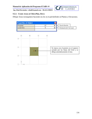 Manual de Aplicación del Programa ETABS v9
134
Ing. Eliud Hernández / eliudh5@gmail.com / 58-412-2390553
5.2.3. Create Areas at Click (Plan, Elev):
Dibujar Areas rectangulares haciendo un clic en el grid definido en Plantas y Elevaciones.
Tipo de Sección.
Orientación del Eje Local
Se marca con el puntero en el espacio
acotado por las líneas del Grid y se
dibuja automáticamente el área.
 