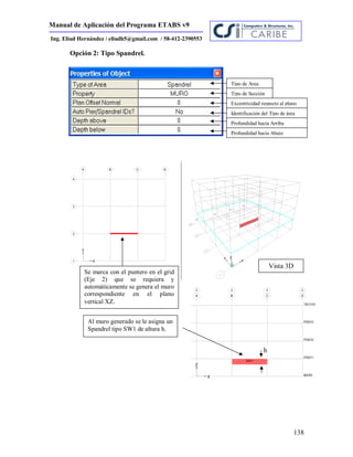 Manual de Aplicación del Programa ETABS v9
138
Ing. Eliud Hernández / eliudh5@gmail.com / 58-412-2390553
h
Opción 2: Tipo Spandrel.
Tipo de Area
Tipo de Sección
Excentricidad respecto al plano
Identificación del Tipo de área
Profundidad hacia Arriba
Profundidad hacia Abajo
Vista 3D
Al muro generado se le asigna un
Spandrel tipo SW1 de altura h.
Se marca con el puntero en el grid
(Eje 2) que se requiera y
automáticamente se genera el muro
correspondiente en el plano
vertical XZ.
 