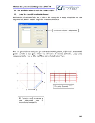 Manual de Aplicación del Programa ETABS v9
143
Ing. Eliud Hernández / eliudh5@gmail.com / 58-412-2390553
5.3. Draw Developed Elevation Definition:
Dibujar una elevación definida por el usuario. En esta opción se puede seleccionar una ruta
en planta que permita obtener un pórtico de manera arbitraria
Una vez que se coloca la etiqueta que identifica la vista a generar, se procede a ir marcando
punto a punto la ruta para definir una elevación de manera particular. Luego para
seleccionar dicha vista se debe ir al Menu View / Set elevation View.
5
4
3
2
Se selecciona la etiqueta Correspondiente
El Perímetro Azul representa la
ruta seleccionada para el
desarrollo de la elevación
Elevación Generada “V1”
1
 
