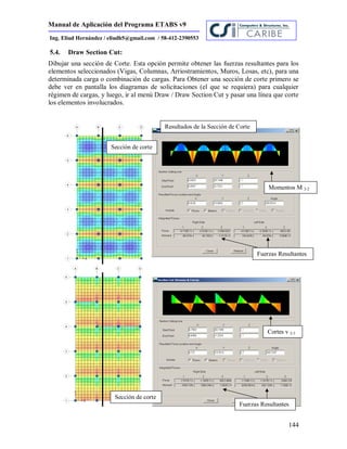 Manual de Aplicación del Programa ETABS v9
144
Ing. Eliud Hernández / eliudh5@gmail.com / 58-412-2390553
5.4. Draw Section Cut:
Dibujar una sección de Corte. Esta opción permite obtener las fuerzas resultantes para los
elementos seleccionados (Vigas, Columnas, Arriostramientos, Muros, Losas, etc), para una
determinada carga o combinación de cargas. Para Obtener una sección de corte primero se
debe ver en pantalla los diagramas de solicitaciones (el que se requiera) para cualquier
régimen de cargas, y luego, ir al menú Draw / Draw Section Cut y pasar una línea que corte
los elementos involucrados.
Sección de corte
Resultados de la Sección de Corte
Momentos M 2-2
Cortes v 2-3
Sección de corte
Fuerzas Resultantes
Fuerzas Resultantes
 