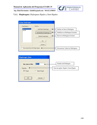 Manual de Aplicación del Programa ETABS v9
149
Ing. Eliud Hernández / eliudh5@gmail.com / 58-412-2390553
7.1.1. Diaphragms: Diafragmas Rígidos y Semi-Rígidos.
Definir un Nuevo Diafragma
Modificar un Diafragma Existente
Borrar un Diafragma Existente
Desconectar Todos los Diafragmas
Nombre del Diafragma
Tipo de rigidez: Rígido o Semi-Rígido
 
