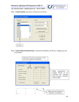 Manual de Aplicación del Programa ETABS v9
154
Ing. Eliud Hernández / eliudh5@gmail.com / 58-412-2390553
7.2.1. Frame Section: Secciones a Elementos de Pórtico
7.2.2. Frame Release/Partial Fixity: Libertad de Miembros de Pórtico / Rigidez parcial
en Extremos.
Secciones
Liberación de Fuerzas en los Extremos. Se debe
hacer marcar la opción correspondiente.
Representación Gráfica de
elementos con Releases
Debe especificarse la
rigidez parcial en los
extremos del elemento
para la fuerza o momento
seleccionado.
 
