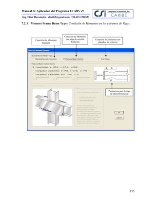 Manual de Aplicación del Programa ETABS v9
155
Ing. Eliud Hernández / eliudh5@gmail.com / 58-412-2390553
7.2.3. Moment Frame Beam Type: Condición de Momentos en los extremos de Vigas.
Conexión de Momento
Standard
Conexión de Momento
con viga de sección
Reducida
Conexión de Momento con
planchas de refuerzo
Parámetros para la viga
de sección reducida
 