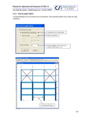 Manual de Aplicación del Programa ETABS v9
156
Ing. Eliud Hernández / eliudh5@gmail.com / 58-412-2390553
7.2.4. End (Lenght) Offset:
Longitud Rígida en los Extremos de un elemento. Esto permite definir la luz libre de cada
elemento.
Automático de la Conectividad
Definir Longitudes
Factor de Rigidez de la Junta en el
extremo (Valor entre 0 y 1)
Luz Libre del Tramo
 