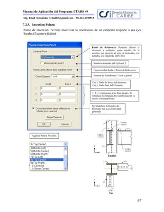 Manual de Aplicación del Programa ETABS v9
157
Ing. Eliud Hernández / eliudh5@gmail.com / 58-412-2390553
7.2.5. Insertion Points:
Punto de Inserción. Permite modificar la orientación de un elemento respecto a sus ejes
locales (Excentricidades)
Punto de Referencia: Permiten alinear el
elemento a cualquier punto notable de la
sección, por ejemplo, al tope, al centroide, a la
derecha, a la izquierda, entre otros
Simetría alrededor del Eje local 2
Excentricidad desde el Punto de Referencia.
No Modificar la Rigidez del
Elemento por la excentricidad
generada
End i: Nodo de Inicio del elemento
End j: Nodo final del Elemento
1, 2 y 3 representan a los Ejes locales. Se
introduce la distancia de excentricidad en la
casilla correspondiente.
Sistema de Coordenada: Local o global
Algunos Puntos Notables
 
