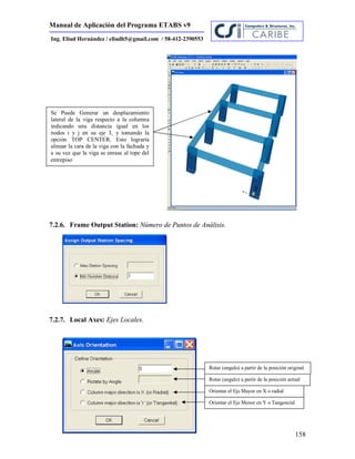 Manual de Aplicación del Programa ETABS v9
158
Ing. Eliud Hernández / eliudh5@gmail.com / 58-412-2390553
7.2.6. Frame Output Station: Número de Puntos de Análisis.
7.2.7. Local Axes: Ejes Locales.
Rotar (angulo) a partir de la posición original
Rotar (angulo) a partir de la posición actual
Orientar el Eje Mayor en X o radial
Orientar el Eje Menor en Y o Tangencial
Se Puede Generar un desplazamiento
lateral de la viga respecto a la columna
indicando una distancia igual en los
nodos i y j en su eje 3, y tomando la
opción TOP CENTER. Esto lograría
alinear la cara de la viga con la fachada y
a su vez que la viga se enrase al tope del
entrepiso
 