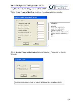 Manual de Aplicación del Programa ETABS v9
159
Ing. Eliud Hernández / eliudh5@gmail.com / 58-412-2390553
7.2.8. Frame Property Modifiers: Modificar Propiedades a Objetos Lineales.
7.2.9. Tensión/Compressión Limits: Límites de Tracción y Compresión en Objetos
Lineales.
Propiedades:
Area Neta.
Area de Corte en dirección 2
Area de Corte en dirección 3
Constante Torsional (J)
Momento de Inercia en dirección 2
Momento de Inercia en dirección 3
Masa
Peso
Esta opción permite realizar un análisis No Lineal de tensores y/o cables.
 
