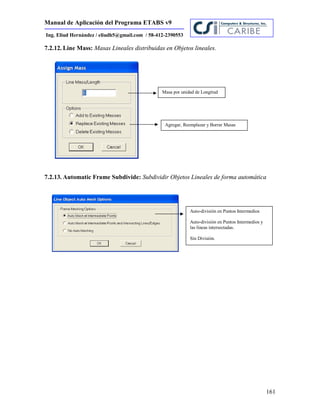 Manual de Aplicación del Programa ETABS v9
161
Ing. Eliud Hernández / eliudh5@gmail.com / 58-412-2390553
7.2.12. Line Mass: Masas Lineales distribuidas en Objetos lineales.
7.2.13. Automatic Frame Subdivide: Subdividir Objetos Lineales de forma automática
Masa por unidad de Longitud
Agregar, Reemplazar y Borrar Masas
Auto-división en Puntos Intermedios
Auto-división en Puntos Intermedios y
las líneas intersectadas.
Sín División.
 