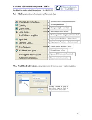 Manual de Aplicación del Programa ETABS v9
162
Ing. Eliud Hernández / eliudh5@gmail.com / 58-412-2390553
7.3. Shell/Area: Asignar Propiedades a Objetos de Area.
7.3.1. Wall/Slab/Deck Section: Asignar Secciones de muros, losas y sofitos metálicos
Secciones de Muros, losas y sofitos metálicos
Secciones para aberturas
Diafragmas: Rígido o Semi-rígido
Modificar Ejes Locales en Areas
Modificar parámetros de rigidez de elementos Shell
Etiqueta para los Pier (Muros a flexión vertical)
Etiqueta para los Pier (Muros a flexión horizontal)
Vínculos elásticos (Resortes) a Areas
Masas adicionales a Areas
Opciones de División de las Areas (Mesh)
Líneas de restricción automática
Secciones a asignar. Se escoge la
que se desea asignar al objeto de
área previamente seleccionado
 