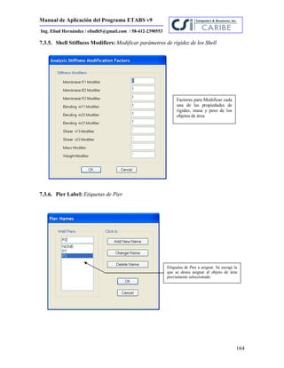 Manual de Aplicación del Programa ETABS v9
164
Ing. Eliud Hernández / eliudh5@gmail.com / 58-412-2390553
7.3.5. Shell Stiffness Modifiers: Modificar parámetros de rigidez de los Shell
7.3.6. Pier Label: Etiquetas de Pier
Factores para Modificar cada
una de las propiedades de
rigidez, masa y peso de los
objetos de área
Etiquetas de Pier a asignar. Se escoge la
que se desea asignar al objeto de área
previamente seleccionado
 