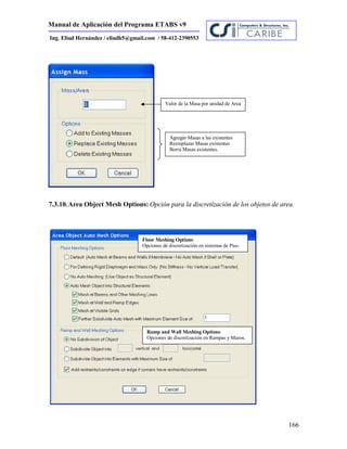 Manual de Aplicación del Programa ETABS v9
166
Ing. Eliud Hernández / eliudh5@gmail.com / 58-412-2390553
7.3.10.Area Object Mesh Options: Opción para la discretización de los objetos de area.
Valor de la Masa por unidad de Area
Agregar Masas a las existentes
Reemplazar Masas existentes
Borra Masas existentes.
Floor Meshing Options:
Opciones de discretización en sistemas de Piso.
Ramp and Wall Meshing Options:
Opciones de discretización en Rampas y Muros.
 