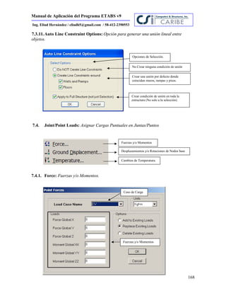 Manual de Aplicación del Programa ETABS v9
168
Ing. Eliud Hernández / eliudh5@gmail.com / 58-412-2390553
7.3.11.Auto Line Constraint Options: Opción para generar una unión lineal entre
objetos.
7.4. Joint/Point Loads: Asignar Cargas Puntuales en Juntas/Puntos
7.4.1. Force: Fuerzas y/o Momentos.
Opciones de Selección.
No Crear ninguna condición de unión
Crear una unión por defecto donde
coincidan muros, rampas y pisos.
Crear condición de unión en toda la
estructura (No solo a la selección)
Fuerzas y/o Momentos
Desplazamientos y/o Rotaciones de Nodos base
Cambios de Temperatura.
Fuerzas y/o Momentos
Caso de Carga
 