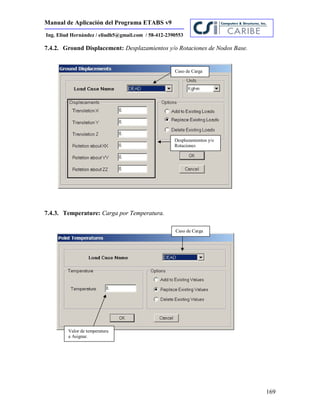 Manual de Aplicación del Programa ETABS v9
169
Ing. Eliud Hernández / eliudh5@gmail.com / 58-412-2390553
7.4.2. Ground Displacement: Desplazamientos y/o Rotaciones de Nodos Base.
7.4.3. Temperature: Carga por Temperatura.
Desplazamientos y/o
Rotaciones
Caso de Carga
Caso de Carga
Valor de temperatura
a Asignar.
 