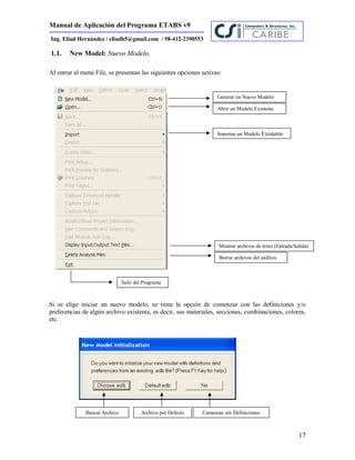 Manual de Aplicación del Programa ETABS v9
17
Ing. Eliud Hernández / eliudh5@gmail.com / 58-412-2390553
1.1. New Model: Nuevo Modelo.
Al entrar al menú File, se presentan las siguientes opciones activas:
Si se elige iniciar un nuevo modelo, se tiene la opción de comenzar con las definiciones y/o
preferencias de algún archivo existente, es decir, sus materiales, secciones, combinaciones, colores,
etc.
Generar un Nuevo Modelo
Abrir un Modelo Existente
Importar un Modelo Existente
Mostrar archivos de texto (Entrada/Salida)
Borrar archivos del análisis
Salir del Programa
Buscar Archivo Archivo por Defecto Comenzar sin Definiciones
 