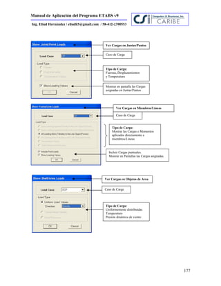 Manual de Aplicación del Programa ETABS v9
177
Ing. Eliud Hernández / eliudh5@gmail.com / 58-412-2390553
Ver Cargas en Juntas/Puntos
Tipo de Carga:
Fuerzas, Desplazamientos
y Temperatura
Mostrar en pantalla las Cargas
asignadas en Juntas/Puntos
Ver Cargas en Miembros/Líneas
Tipo de Carga:
Mostrar las Cargas o Momentos
aplicados directamente a
miembros/Lineas
Incluir Cargas puntuales.
Mostrar en Pantallas las Cargas asignadas.
Ver Cargas en Objetos de Area
Caso de Carga
Caso de Carga
Caso de Carga
Tipo de Carga:
Uniformemente distribuidas
Temperatura
Presión dinámica de viento
 