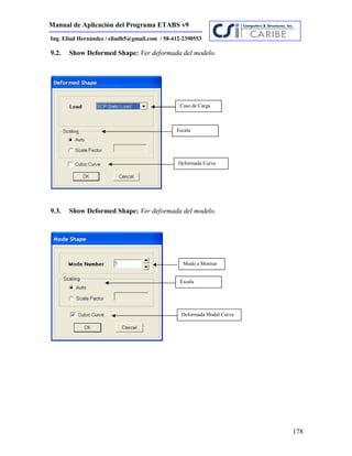 Manual de Aplicación del Programa ETABS v9
178
Ing. Eliud Hernández / eliudh5@gmail.com / 58-412-2390553
9.2. Show Deformed Shape: Ver deformada del modelo.
9.3. Show Deformed Shape: Ver deformada del modelo.
Caso de Carga
Escala
Deformada Curva
Modo a Mostrar
Escala
Deformada Modal Curva
 