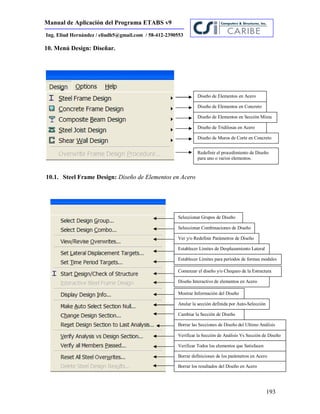 Manual de Aplicación del Programa ETABS v9
193
Ing. Eliud Hernández / eliudh5@gmail.com / 58-412-2390553
10. Menú Design: Diseñar.
10.1. Steel Frame Design: Diseño de Elementos en Acero
Diseño de Elementos en Acero
Diseño de Elementos en Concreto
Diseño de Elementos en Sección Mixta
Diseño de Tridilosas en Acero
Diseño de Muros de Corte en Concreto
Redefinir el procedimiento de Diseño
para uno o varios elementos.
Seleccionar Grupos de Diseño
Seleccionar Combinaciones de Diseño
Ver y/o Redefinir Parámetros de Diseño
Establecer Límites de Desplazamiento Lateral
Establecer Límites para períodos de formas modales
Comenzar el diseño y/o Chequeo de la Estructura
Diseño Interactivo de elementos en Acero
Mostrar Información del Diseño
Anular la sección definida por Auto-Selección
Cambiar la Sección de Diseño
Borrar las Secciones de Diseño del Ultimo Análisis
Verificar la Sección de Análisis Vs Sección de Diseño
Verificar Todos los elementos que Satisfacen
Borrar definiciones de los parámetros en Acero
Borrar los resultados del Diseño en Acero
 