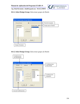Manual de Aplicación del Programa ETABS v9
194
Ing. Eliud Hernández / eliudh5@gmail.com / 58-412-2390553
10.1.1. Select Design Group: Seleccionar grupos de Diseño
10.1.2. Select Design Group: Seleccionar grupos de Diseño
Elección de grupos
Grupos para el Diseño
Grupos Existentes
Combinaciones
Por Resistencia
Combinaciones
Para Flecha
Lista de Combinaciones
Combinaciones
Agregadas
 