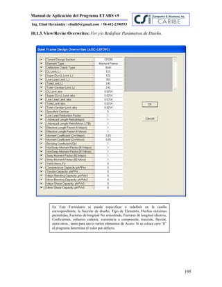 Manual de Aplicación del Programa ETABS v9
195
Ing. Eliud Hernández / eliudh5@gmail.com / 58-412-2390553
10.1.3. View/Revise Overwrites: Ver y/o Redefinir Parámetros de Diseño.
En Este Formulario se puede especificar o redefinir en la casilla
correspondiente, la Sección de diseño, Tipo de Elemento, Flechas máximas
permitidas, Factores de longitud No arriostrada, Factores de longitud efectiva,
Coeficientes, esfuerzo cedente, resistencia a compresión, tracción, flexión,
entre otros., tanto para uno o varios elementos de Acero. Si se coloca cero “0”
el programa determina el valor por defecto.
 
