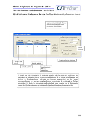 Manual de Aplicación del Programa ETABS v9
196
Ing. Eliud Hernández / eliudh5@gmail.com / 58-412-2390553
10.1.4. Set Lateral Displacement Targets: Establecer Límites de Desplazamiento Lateral.
Caso de Carga
Lateral
Junta de Análisis
Piso de Análisis
Desplazamiento
Máximo
Establecido
Asignación Automática de Derivas
máximas permitidas para juntas
previamente seleccionadas
Desactivar Derivas Máximas
Deriva
Máxima
A través de este formulario el programa diseña toda la estructura utilizando un
parámetro de autoselección en los diferentes elementos de la misma, considerando las
derivas o desplazamientos máximos previamente establecidos en las juntas
correspondientes, y a su vez cumpliendo con los criterios de resistencia y flechas
permitidas. Es decir, La estructura queda diseñada para cumplir con la Resistencia
requerida, Flechas máximas permitidas y la Desplazabilidad máxima establecida.
 
