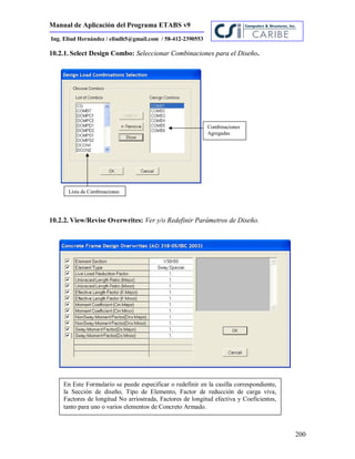 Manual de Aplicación del Programa ETABS v9
200
Ing. Eliud Hernández / eliudh5@gmail.com / 58-412-2390553
10.2.1. Select Design Combo: Seleccionar Combinaciones para el Diseño.
10.2.2. View/Revise Overwrites: Ver y/o Redefinir Parámetros de Diseño.
Lista de Combinaciones
Combinaciones
Agregadas
En Este Formulario se puede especificar o redefinir en la casilla correspondiente,
la Sección de diseño, Tipo de Elemento, Factor de reducción de carga viva,
Factores de longitud No arriostrada, Factores de longitud efectiva y Coeficientes,
tanto para uno o varios elementos de Concreto Armado.
 