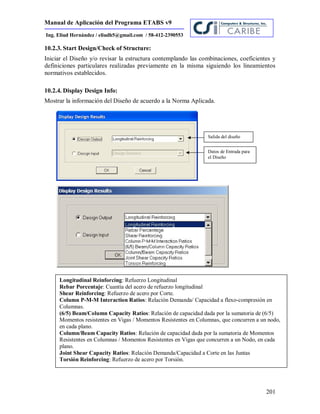 Manual de Aplicación del Programa ETABS v9
201
Ing. Eliud Hernández / eliudh5@gmail.com / 58-412-2390553
10.2.3. Start Design/Check of Structure:
Iniciar el Diseño y/o revisar la estructura contemplando las combinaciones, coeficientes y
definiciones particulares realizadas previamente en la misma siguiendo los lineamientos
normativos establecidos.
10.2.4. Display Design Info:
Mostrar la información del Diseño de acuerdo a la Norma Aplicada.
Salida del diseño
Datos de Entrada para
el Diseño
Longitudinal Reinforcing: Refuerzo Longitudinal
Rebar Porcentaje: Cuantía del acero de refuerzo longitudinal
Shear Reinforcing: Refuerzo de acero por Corte.
Column P-M-M Interaction Ratios: Relación Demanda/ Capacidad a flexo-compresión en
Columnas.
(6/5) Beam/Column Capacity Ratios: Relación de capacidad dada por la sumatoria de (6/5)
Momentos resistentes en Vigas / Momentos Resistentes en Columnas, que concurren a un nodo,
en cada plano.
Column/Beam Capacity Ratios: Relación de capacidad dada por la sumatoria de Momentos
Resistentes en Columnas / Momentos Resistentes en Vigas que concurren a un Nodo, en cada
plano.
Joint Shear Capacity Ratios: Relación Demanda/Capacidad a Corte en las Juntas
Torsión Reinforcing: Refuerzo de acero por Torsión.
 