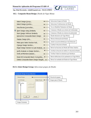 Manual de Aplicación del Programa ETABS v9
203
Ing. Eliud Hernández / eliudh5@gmail.com / 58-412-2390553
10.3. Composite Beam Design: Diseño de Vigas Mixtas
10.3.1. Select Design Group: Seleccionar grupos de Diseño
Seleccionar Grupos de Diseño
Seleccionar Combinaciones de Diseño
Ver y/o Redefinir Parámetros de Diseño
Comenzar el Diseño con criterios de Uniformidad
Comenzar el Diseño sin criterios de uniformidad
Diseño Interactivo de Vigas Mixtas
Mostrar Información del Diseño
Anular la sección definida por Auto-Selección
Cambiar la Sección de Diseño
Borrar las Secciones de Diseño del Ultimo Análisis
Verificar la Sección de Análisis Vs Sección de Diseño
Verificar Todos los elementos que Satisfacen
Borrar definiciones de los parámetros en Vigas Mixtas
Borrar los resultados del Diseño de Vigas Mixtas
Elección de grupos
Grupos para el Diseño
Grupos Existentes
 