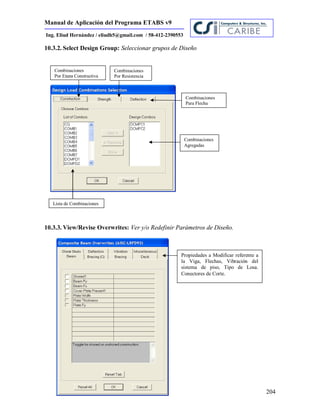 Manual de Aplicación del Programa ETABS v9
204
Ing. Eliud Hernández / eliudh5@gmail.com / 58-412-2390553
10.3.2. Select Design Group: Seleccionar grupos de Diseño
10.3.3. View/Revise Overwrites: Ver y/o Redefinir Parámetros de Diseño.
Combinaciones
Por Etapa Constructiva
Combinaciones
Para Flecha
Lista de Combinaciones
Combinaciones
Agregadas
Combinaciones
Por Resistencia
Propiedades a Modificar referente a
la Viga, Flechas, Vibración del
sistema de piso, Tipo de Losa.
Conectores de Corte.
 