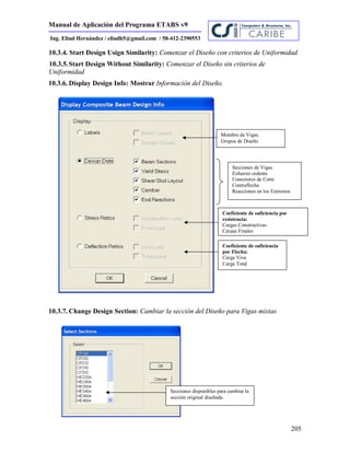 Manual de Aplicación del Programa ETABS v9
205
Ing. Eliud Hernández / eliudh5@gmail.com / 58-412-2390553
10.3.4. Start Design Usign Similarity: Comenzar el Diseño con criterios de Uniformidad
10.3.5.Start Design Without Similarity: Comenzar el Diseño sin criterios de
Uniformidad
10.3.6. Display Design Info: Mostrar Información del Diseño.
10.3.7. Change Design Section: Cambiar la sección del Diseño para Vigas mixtas
Mombre de Vigas.
Grupos de Diseño
Secciones de Vigas
Esfuerzo cedente
Conectores de Corte
Contraflecha
Reacciones en los Extremos
Coeficiente de suficiencia por
resistencia:
Cargas Constructivas
Cargas Finales
Coeficiente de suficiencia
por Flecha:
Carga Viva
Carga Total
Secciones disponibles para cambiar la
sección original diseñada.
 