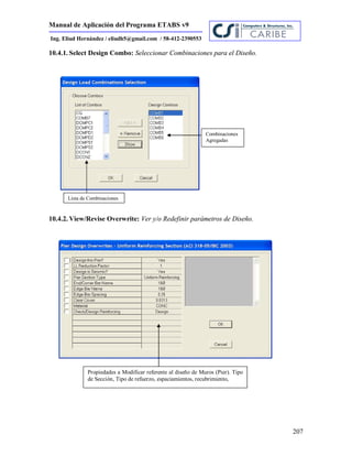 Manual de Aplicación del Programa ETABS v9
207
Ing. Eliud Hernández / eliudh5@gmail.com / 58-412-2390553
10.4.1. Select Design Combo: Seleccionar Combinaciones para el Diseño.
10.4.2. View/Revise Overwrite: Ver y/o Redefinir parámetros de Diseño.
Lista de Combinaciones
Combinaciones
Agregadas
Propiedades a Modificar referente al diseño de Muros (Pier). Tipo
de Sección, Tipo de refuerzo, espaciamientos, recubrimiento,
 