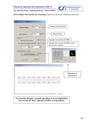 Manual de Aplicación del Programa ETABS v9
208
Ing. Eliud Hernández / eliudh5@gmail.com / 58-412-2390553
10.4.3. Define Pier Section for Checking: Definir las Secciones PIER para Revisión.
Nombre de la Sección
Material Base
Agregar una sección de PIER
Agregar una sección de PIER a partir
de un muro existente
En el Section Designer se puede especificar el acero longitudinal
de la sección de Muro, aplicado al PIER correspondiente.
Diagrama de
Interacción.
 