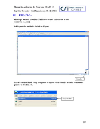 Manual de Aplicación del Programa ETABS v9
213
Ing. Eliud Hernández / eliudh5@gmail.com / 58-412-2390553
III. EJEMPLO.-
Modelaje, Análisis y Diseño Estructural de una Edificación Mixta
(Concreto y Acero).
1) Elegimos las unidades de Inicio (Kg,m)
2) Activamos el Menú File y escogemos la opción “New Model” a fin de comenzar a
generar el Modelo 3D.
Unidades
Nuevo Modelo
 