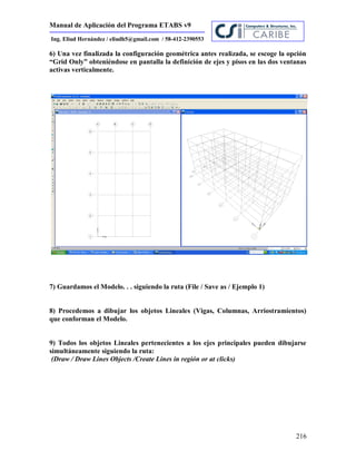 Manual de Aplicación del Programa ETABS v9
216
Ing. Eliud Hernández / eliudh5@gmail.com / 58-412-2390553
6) Una vez finalizada la configuración geométrica antes realizada, se escoge la opción
“Grid Only” obteniéndose en pantalla la definición de ejes y pisos en las dos ventanas
activas verticalmente.
7) Guardamos el Modelo. . . siguiendo la ruta (File / Save as / Ejemplo 1)
8) Procedemos a dibujar los objetos Lineales (Vigas, Columnas, Arriostramientos)
que conforman el Modelo.
9) Todos los objetos Lineales pertenecientes a los ejes principales pueden dibujarse
simultáneamente siguiendo la ruta:
(Draw / Draw Lines Objects /Create Lines in región or at clicks)
 