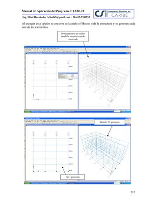 Manual de Aplicación del Programa ETABS v9
217
Ing. Eliud Hernández / eliudh5@gmail.com / 58-412-2390553
Al escoger esta opción se encierra utilizando el Mouse toda la estructura y se generan cada
uno de los elementos.
Debe generarse un cuadro
donde la estructura quede
encerrada
Modelo 3D generado
Eje 1 generado
 