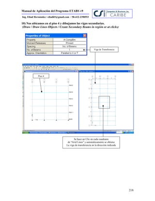 Manual de Aplicación del Programa ETABS v9
218
Ing. Eliud Hernández / eliudh5@gmail.com / 58-412-2390553
10) Nos ubicamos en el piso 4 y dibujamos las vigas secundarias.
(Draw / Draw Lines Objects / Create Secondary Beams in región or at clicks)
Viga de Transferencia
Piso 4
Se hace un Clic en cada cuadrante
de “Grid Lines” y automáticamente se obtiene
La viga de transferencia en la dirección indicada
 