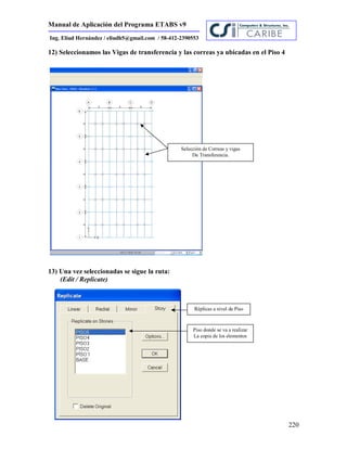Manual de Aplicación del Programa ETABS v9
220
Ing. Eliud Hernández / eliudh5@gmail.com / 58-412-2390553
12) Seleccionamos las Vigas de transferencia y las correas ya ubicadas en el Piso 4
13) Una vez seleccionadas se sigue la ruta:
(Edit / Replicate)
Selección de Correas y vigas
De Transferencia.
Réplicas a nivel de Piso
Piso donde se va a realizar
La copia de los elementos
 