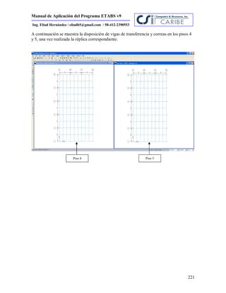 Manual de Aplicación del Programa ETABS v9
221
Ing. Eliud Hernández / eliudh5@gmail.com / 58-412-2390553
A continuación se muestra la disposición de vigas de transferencia y correas en los pisos 4
y 5, una vez realizada la réplica correspondiente.
Piso 4 Piso 5
 