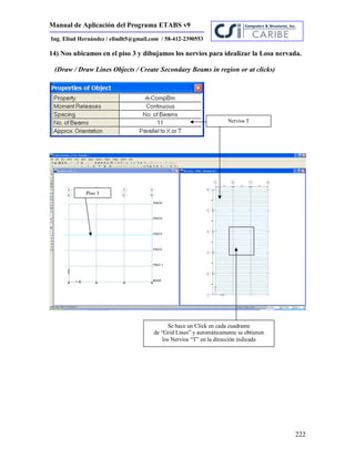 Manual de Aplicación del Programa ETABS v9
222
Ing. Eliud Hernández / eliudh5@gmail.com / 58-412-2390553
14) Nos ubicamos en el piso 3 y dibujamos los nervios para idealizar la Losa nervada.
(Draw / Draw Lines Objects / Create Secondary Beams in region or at clicks)
Nervios T
Piso 3
Se hace un Click en cada cuadrante
de “Grid Lines” y automáticamente se obtienen
los Nervios “T” en la dirección indicada
 