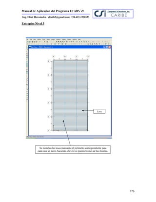 Manual de Aplicación del Programa ETABS v9
226
Ing. Eliud Hernández / eliudh5@gmail.com / 58-412-2390553
Entrepiso Nivel 3
Losa
Se modelan las losas marcando el perímetro correspondiente para
cada una, es decir, haciendo clic en los puntos límites de las mismas.
 
