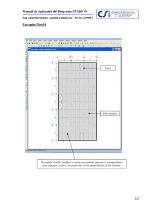 Manual de Aplicación del Programa ETABS v9
227
Ing. Eliud Hernández / eliudh5@gmail.com / 58-412-2390553
Entrepiso Nivel 4
Sofito metálico
Se modela el sofito metálico y vacíos marcando el perímetro correspondiente
para cada una, es decir, haciendo clic en los puntos límites de los mismos.
Vacío
 