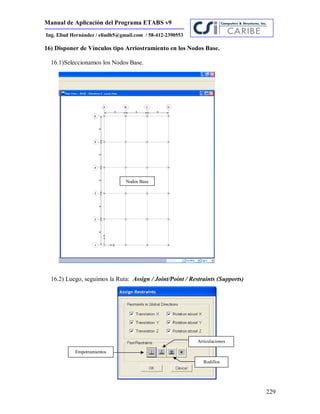 Manual de Aplicación del Programa ETABS v9
229
Ing. Eliud Hernández / eliudh5@gmail.com / 58-412-2390553
16) Disponer de Vínculos tipo Arriostramiento en los Nodos Base.
16.1)Seleccionamos los Nodos Base.
16.2) Luego, seguimos la Ruta: Assign / Joint/Point / Restraints (Supports)
Nodos Base
Empotramientos
Articulaciones
Rodillos
 