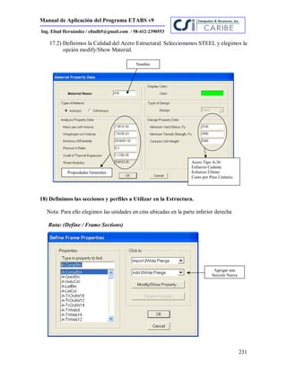 Manual de Aplicación del Programa ETABS v9
231
Ing. Eliud Hernández / eliudh5@gmail.com / 58-412-2390553
17.2) Definimos la Calidad del Acero Estructural. Seleccionamos STEEL y elegimos la
opción modify/Show Material.
18) Definimos las secciones y perfiles a Utilizar en la Estructura.
Nota: Para ello elegimos las unidades en cms ubicadas en la parte inferior derecha
Ruta: (Define / Frame Sections)
Acero Tipo A-36
Esfuerzo Cedente
Esfuerzo Último
Costo por Peso Unitario.
Propiedades Generales
Nombre
Agregar una
Sección Nueva
 