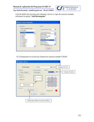 Manual de Aplicación del Programa ETABS v9
232
Ing. Eliud Hernández / eliudh5@gmail.com / 58-412-2390553
A fin de definir las secciones de columnas, nervios y vigas de concreto armado,
utilizamos la opción “Add Rectangular”
18.1) Generamos la sección de columna de concreto armado C50x50
Columna 50 x 50
Concreto Armado
Dimensiones
Opción para indicar el acero de refuerzo
 