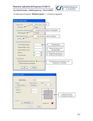 Manual de Aplicación del Programa ETABS v9
233
Ing. Eliud Hernández / eliudh5@gmail.com / 58-412-2390553
Al seleccionar la opción “Reinforcement…”, se tiene lo siguiente:
Especificamos que la sección va a ser
chequeada y no diseñada
Recubrimiento
Número de barras en las
dos direcciones
Designación de barras en
la cara y en las esquinas
Diseño Tipo: Columna
Configuración del Refuerzo: Rectangular
Tipo de refuerzo lateral: Ligaduras
Vista de la sección
reforzada de concreto
 