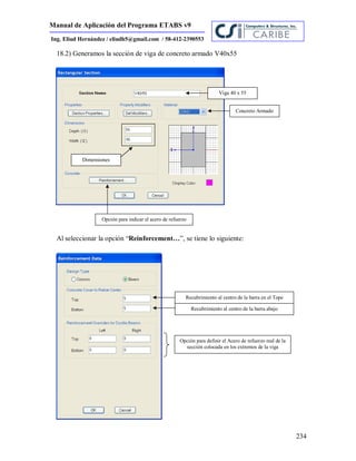 Manual de Aplicación del Programa ETABS v9
234
Ing. Eliud Hernández / eliudh5@gmail.com / 58-412-2390553
18.2) Generamos la sección de viga de concreto armado V40x55
Al seleccionar la opción “Reinforcement…”, se tiene lo siguiente:
Viga 40 x 55
Concreto Armado
Dimensiones
Opción para indicar el acero de refuerzo
Recubrimiento al centro de la barra en el Tope
Recubrimiento al centro de la barra abajo
Opción para definir el Acero de refuerzo real de la
sección colocada en los extremos de la viga
 